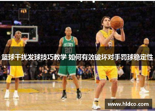 篮球干扰发球技巧教学 如何有效破坏对手罚球稳定性