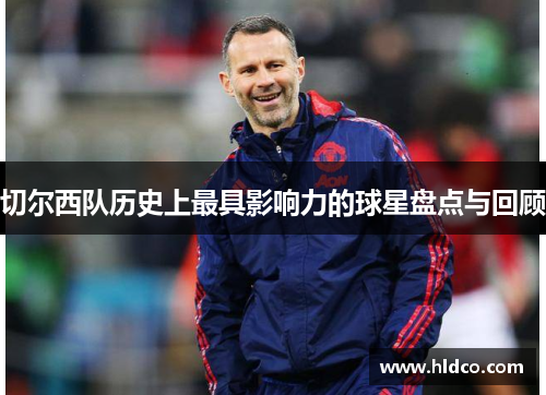 切尔西队历史上最具影响力的球星盘点与回顾